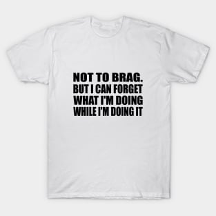 Not to brag. but I can forget what I'm doing while I'm doing it T-Shirt